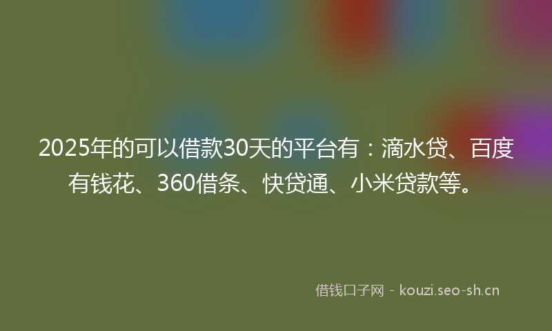 2025年的可以借款30天的平台有：滴水贷、百度有钱花、360借条、快贷通、小米贷款等。