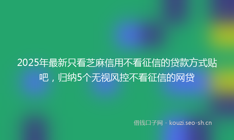 2025年最新只看芝麻信用不看征信的贷款方式贴吧，归纳5个无视风控不看征信的网贷