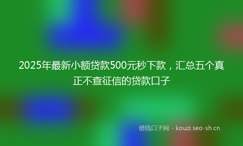 2025年最新小额贷款500元秒下款，汇总五个真正不查征信的贷款口子
