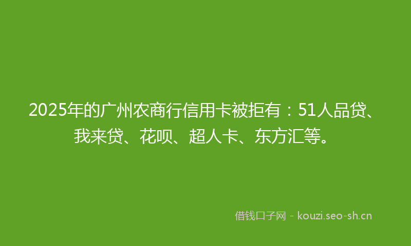 2025年的广州农商行信用卡被拒有：51人品贷、我来贷、花呗、超人卡、东方汇等。