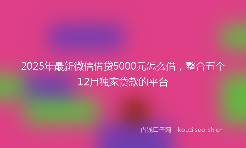 2025年最新微信借贷5000元怎么借，整合五个12月独家贷款的平台