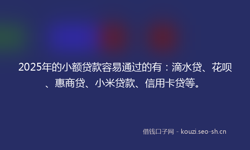 2025年的小额贷款容易通过的有：滴水贷、花呗、惠商贷、小米贷款、信用卡贷等。