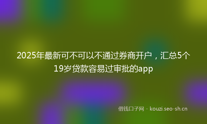 2025年最新可不可以不通过券商开户，汇总5个19岁贷款容易过审批的app