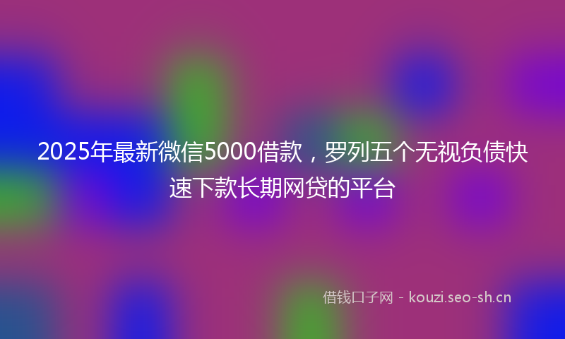 2025年最新微信5000借款，罗列五个无视负债快速下款长期网贷的平台