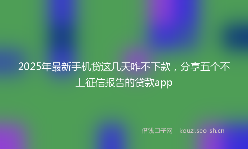 2025年最新手机贷这几天咋不下款，分享五个不上征信报告的贷款app