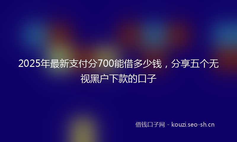 2025年最新支付分700能借多少钱，分享五个无视黑户下款的口子