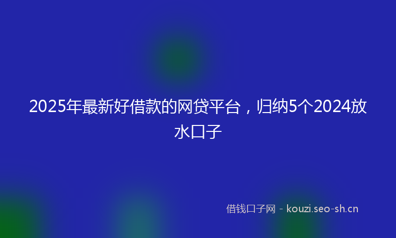 2025年最新好借款的网贷平台，归纳5个2024放水口子