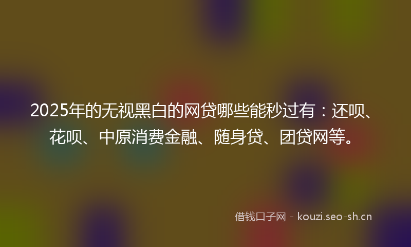 2025年的无视黑白的网贷哪些能秒过有：还呗、花呗、中原消费金融、随身贷、团贷网等。