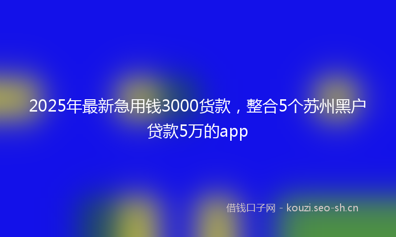 2025年最新急用钱3000货款，整合5个苏州黑户贷款5万的app