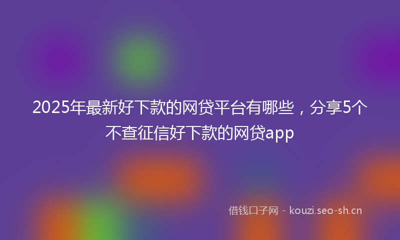 2025年最新好下款的网贷平台有哪些，分享5个不查征信好下款的网贷app