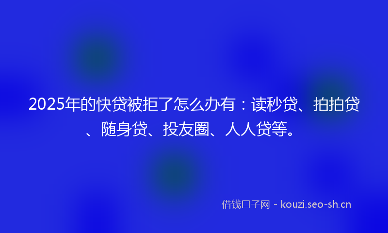 2025年的快贷被拒了怎么办有：读秒贷、拍拍贷、随身贷、投友圈、人人贷等。