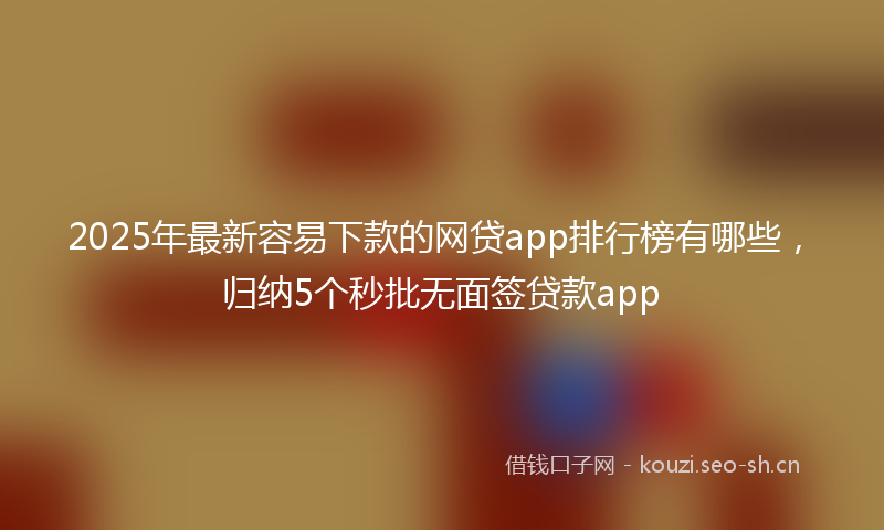 2025年最新容易下款的网贷app排行榜有哪些，归纳5个秒批无面签贷款app