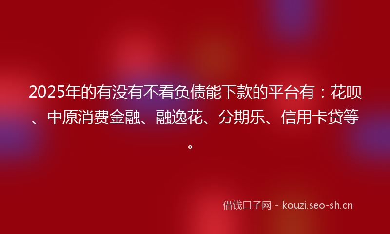 2025年的有没有不看负债能下款的平台有：花呗、中原消费金融、融逸花、分期乐、信用卡贷等。