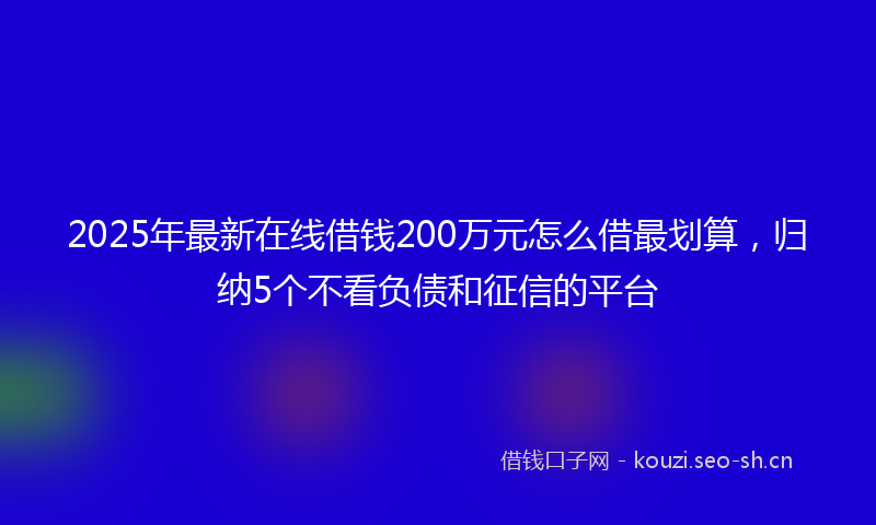2025年最新在线借钱200万元怎么借最划算，归纳5个不看负债和征信的平台