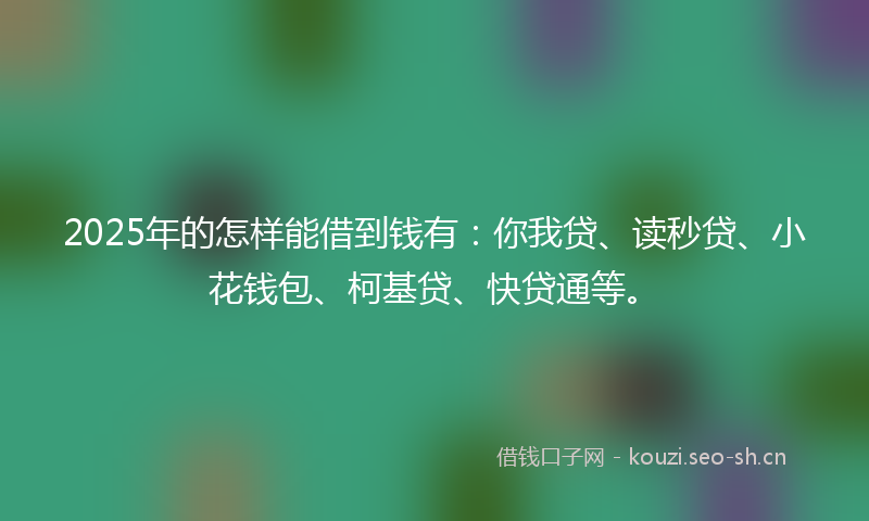 2025年的怎样能借到钱有：你我贷、读秒贷、小花钱包、柯基贷、快贷通等。