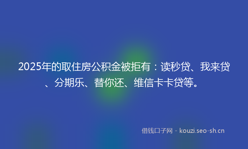 2025年的取住房公积金被拒有：读秒贷、我来贷、分期乐、替你还、维信卡卡贷等。