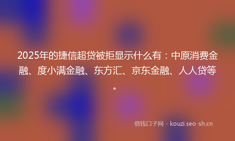 2025年的捷信超贷被拒显示什么有：中原消费金融、度小满金融、东方汇、京东金融、人人贷等。