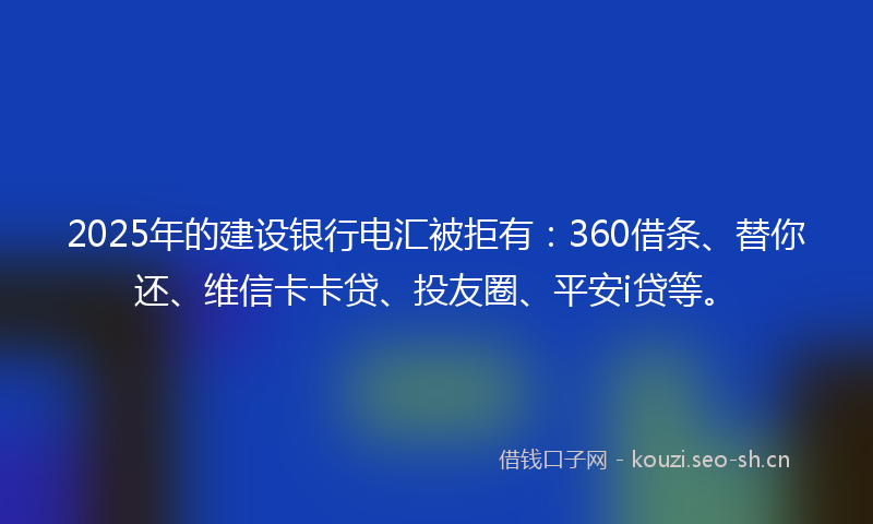 2025年的建设银行电汇被拒有：360借条、替你还、维信卡卡贷、投友圈、平安i贷等。