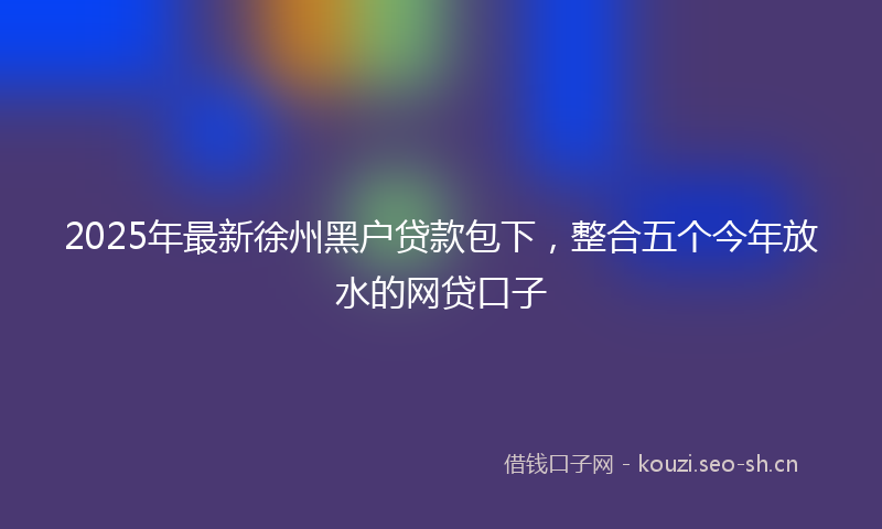 2025年最新徐州黑户贷款包下，整合五个今年放水的网贷口子
