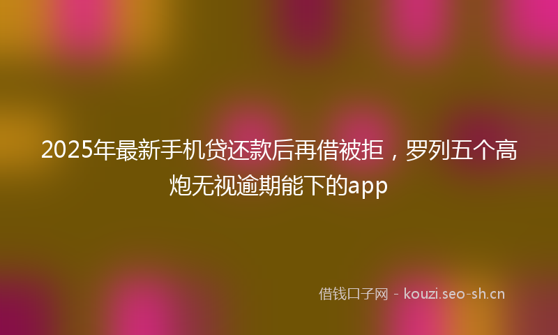 2025年最新手机贷还款后再借被拒，罗列五个高炮无视逾期能下的app