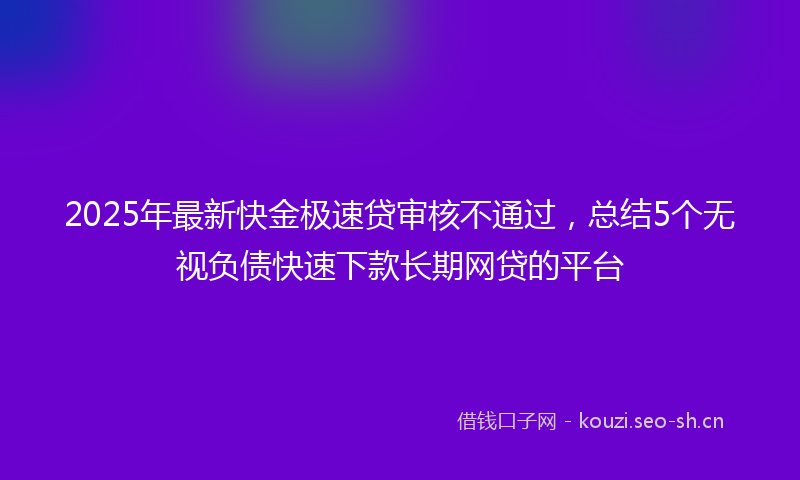 2025年最新快金极速贷审核不通过，总结5个无视负债快速下款长期网贷的平台