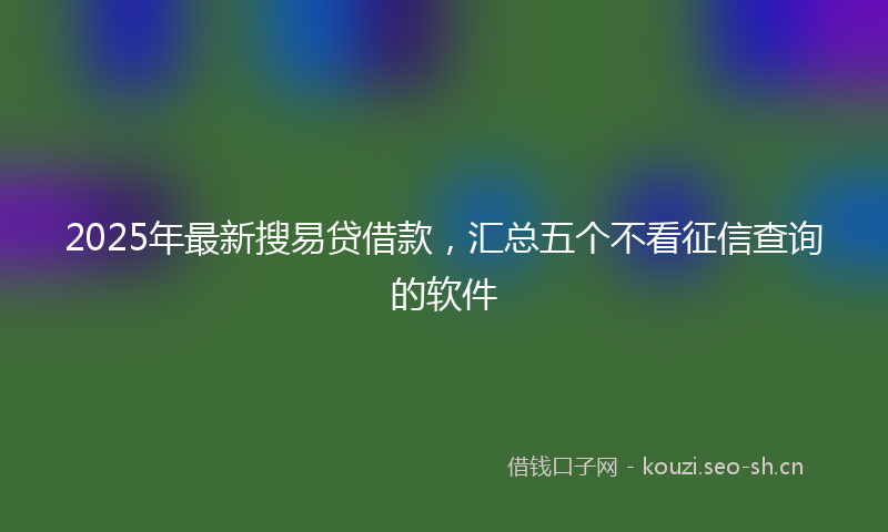 2025年最新搜易贷借款，汇总五个不看征信查询的软件