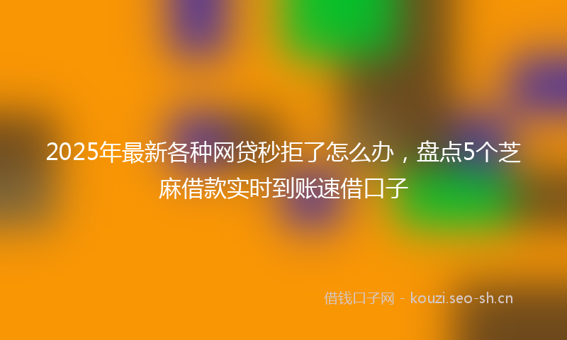 2025年最新各种网贷秒拒了怎么办，盘点5个芝麻借款实时到账速借口子