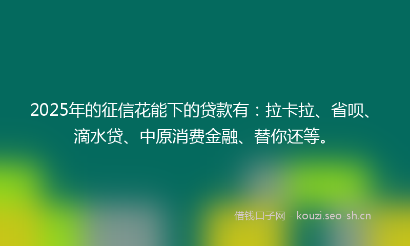 2025年的征信花能下的贷款有：拉卡拉、省呗、滴水贷、中原消费金融、替你还等。