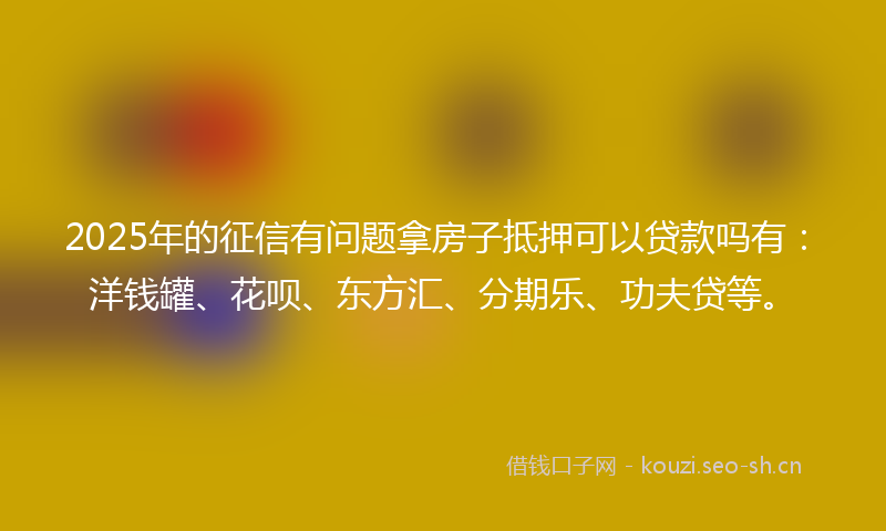 2025年的征信有问题拿房子抵押可以贷款吗有：洋钱罐、花呗、东方汇、分期乐、功夫贷等。
