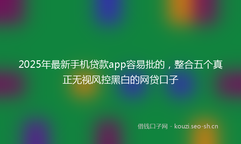 2025年最新手机贷款app容易批的，整合五个真正无视风控黑白的网贷口子