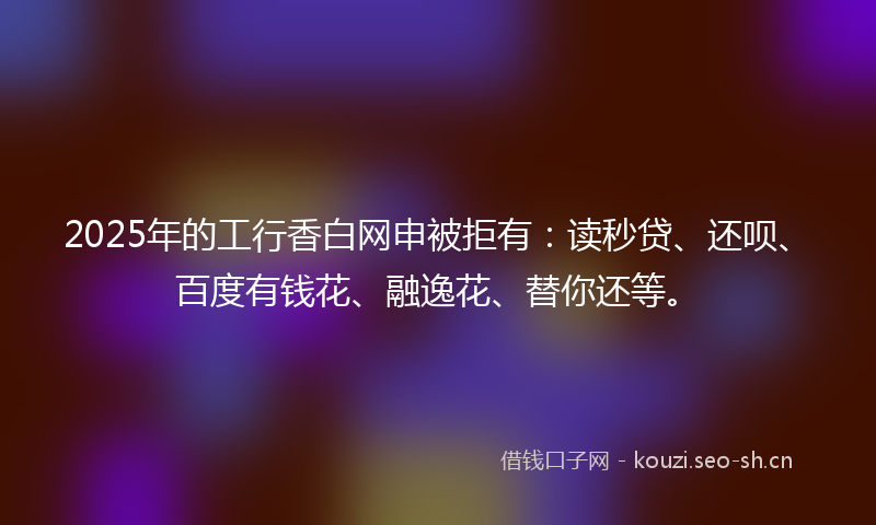 2025年的工行香白网申被拒有：读秒贷、还呗、百度有钱花、融逸花、替你还等。