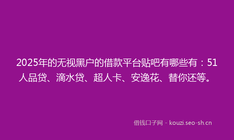 2025年的无视黑户的借款平台贴吧有哪些有：51人品贷、滴水贷、超人卡、安逸花、替你还等。