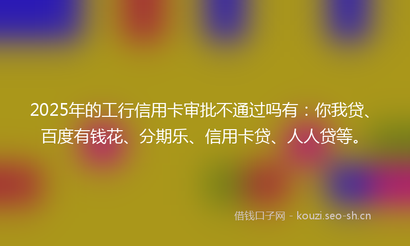 2025年的工行信用卡审批不通过吗有：你我贷、百度有钱花、分期乐、信用卡贷、人人贷等。