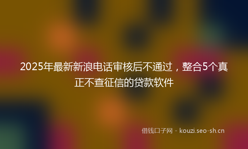 2025年最新新浪电话审核后不通过，整合5个真正不查征信的贷款软件