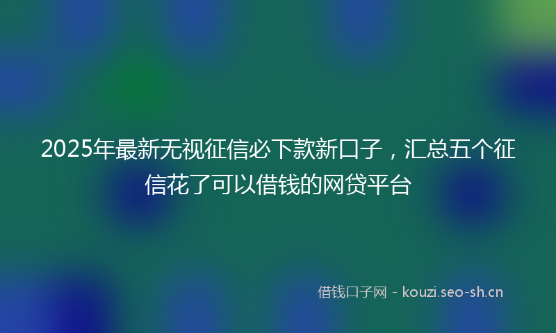 2025年最新无视征信必下款新口子，汇总五个征信花了可以借钱的网贷平台