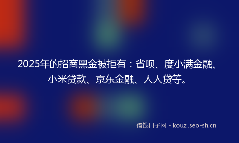 2025年的招商黑金被拒有：省呗、度小满金融、小米贷款、京东金融、人人贷等。