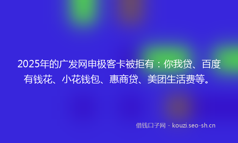 2025年的广发网申极客卡被拒有：你我贷、百度有钱花、小花钱包、惠商贷、美团生活费等。