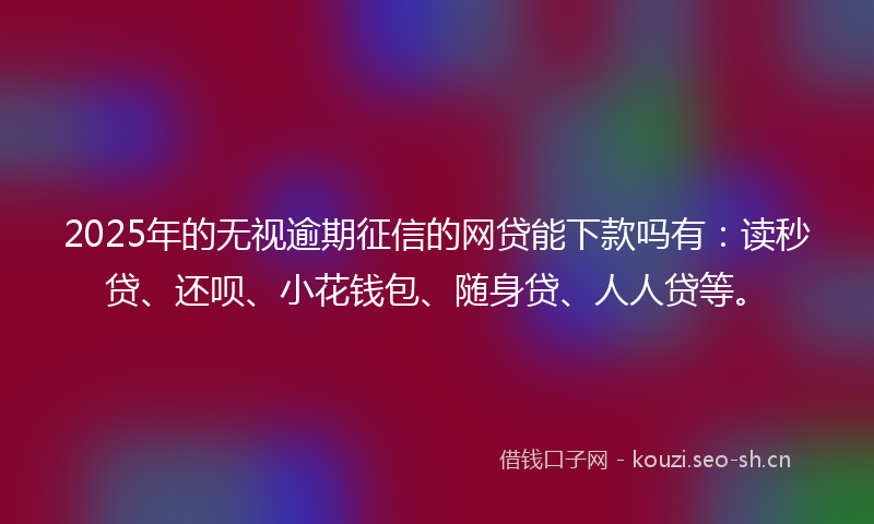 2025年的无视逾期征信的网贷能下款吗有：读秒贷、还呗、小花钱包、随身贷、人人贷等。