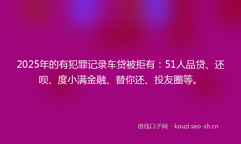 2025年的有犯罪记录车贷被拒有：51人品贷、还呗、度小满金融、替你还、投友圈等。
