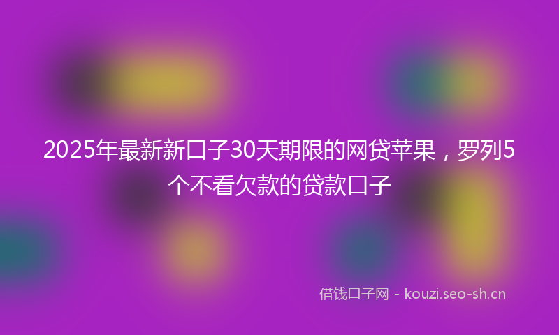2025年最新新口子30天期限的网贷苹果，罗列5个不看欠款的贷款口子