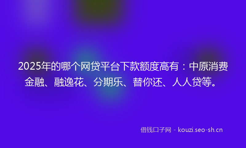 2025年的哪个网贷平台下款额度高有:中原消费金融、融逸花、分期乐、替你还、人人贷等。