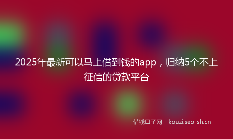 2025年最新可以马上借到钱的app，归纳5个不上征信的贷款平台