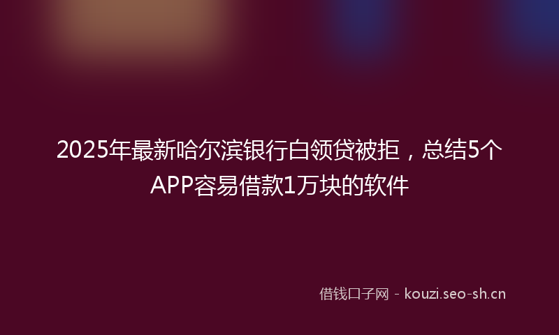 2025年最新哈尔滨银行白领贷被拒，总结5个APP容易借款1万块的软件