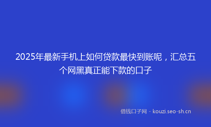 2025年最新手机上如何贷款最快到账呢，汇总五个网黑真正能下款的口子