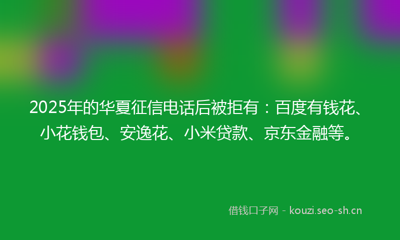 2025年的华夏征信电话后被拒有：百度有钱花、小花钱包、安逸花、小米贷款、京东金融等。