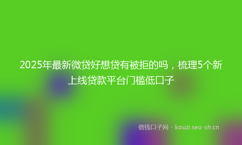2025年最新微贷好想贷有被拒的吗，梳理5个新上线贷款平台门槛低口子