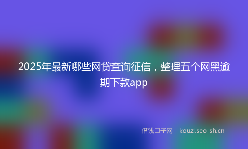 2025年最新哪些网贷查询征信，整理五个网黑逾期下款app
