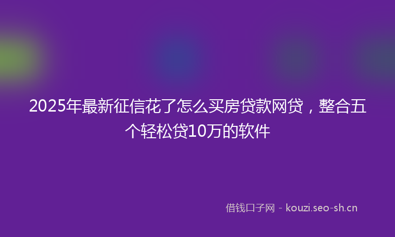2025年最新征信花了怎么买房贷款网贷，整合五个轻松贷10万的软件
