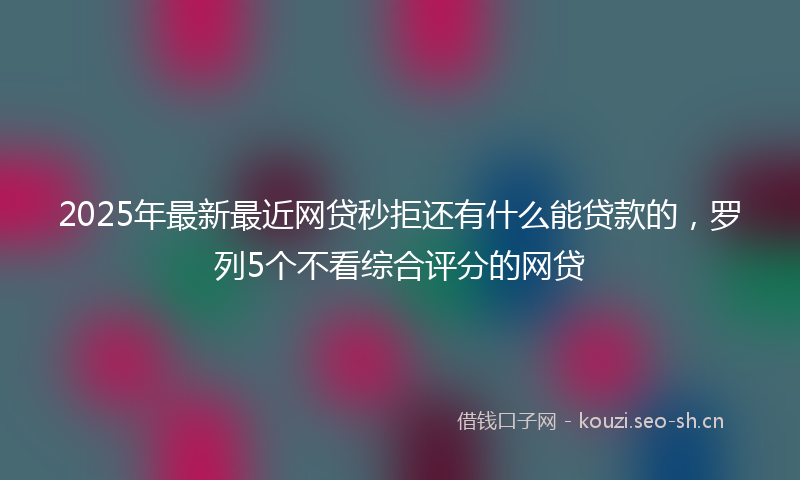 2025年最新最近网贷秒拒还有什么能贷款的，罗列5个不看综合评分的网贷
