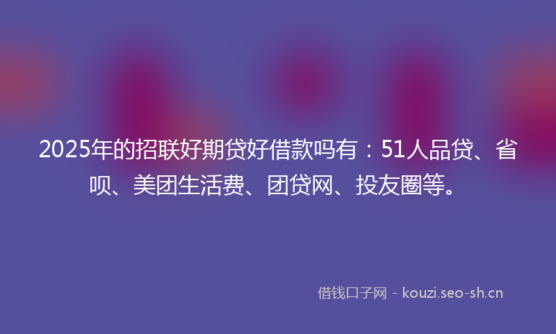 2025年的招联好期贷好借款吗有：51人品贷、省呗、美团生活费、团贷网、投友圈等。